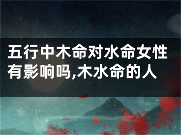 五行中木命对水命女性有影响吗,木水命的人