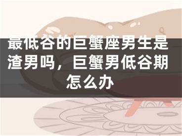 最低谷的巨蟹座男生是渣男吗，巨蟹男低谷期怎么办