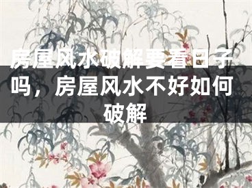 房屋风水破解要看日子吗，房屋风水不好如何破解