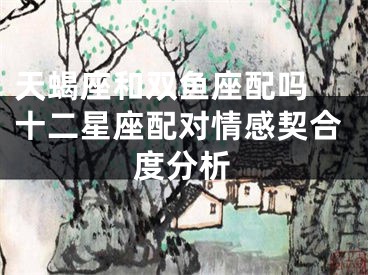 天蝎座和双鱼座配吗 十二星座配对情感契合度分析