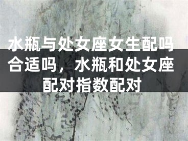 水瓶与处女座女生配吗合适吗，水瓶和处女座配对指数配对
