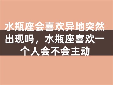 水瓶座会喜欢异地突然出现吗,水瓶座喜欢一个人会不会主动