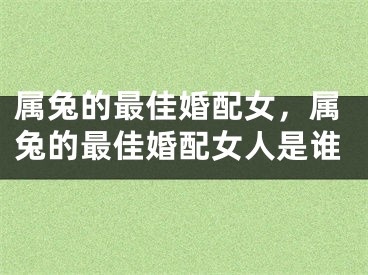属兔的最佳婚配女，属兔的最佳婚配女人是谁