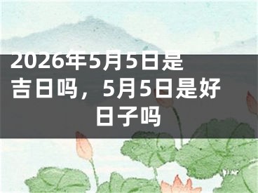 2026年5月5日是吉日吗,5月5日是好日子吗