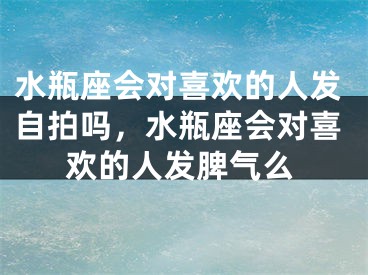 水瓶座会对喜欢的人发自拍吗，水瓶座会对喜欢的人发脾气么