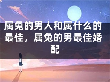 属兔的男人和属什么的最佳，属兔的男最佳婚配