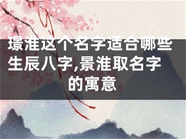 璟淮这个名字适合哪些生辰八字,景淮取名字的寓意