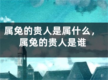 属兔的贵人是属什么，属兔的贵人是谁