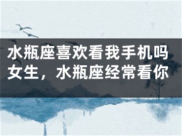 水瓶座喜欢看我手机吗女生,水瓶座经常看你