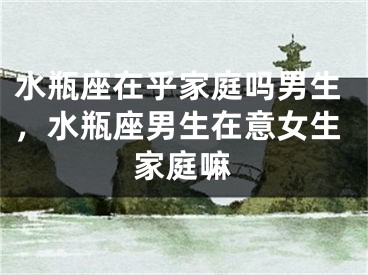 水瓶座在乎家庭吗男生，水瓶座男生在意女生家庭嘛