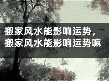 搬家风水能影响运势，搬家风水能影响运势嘛