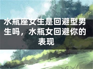 水瓶座女生是回避型男生吗，水瓶女回避你的表现