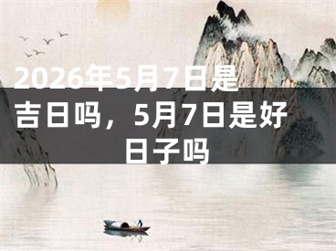 2026年5月7日是吉日吗，5月7日是好日子吗