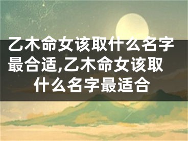 乙木命女该取什么名字最合适,乙木命女该取什么名字最适合