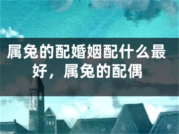 属兔的配婚姻配什么最好，属兔的配偶