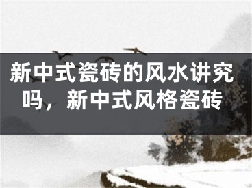 新中式瓷砖的风水讲究吗,新中式风格瓷砖
