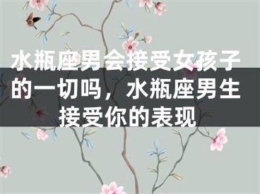 水瓶座男会接受女孩子的一切吗，水瓶座男生接受你的表现