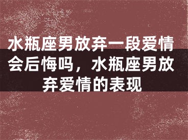水瓶座男放弃一段爱情会后悔吗，水瓶座男放弃爱情的表现