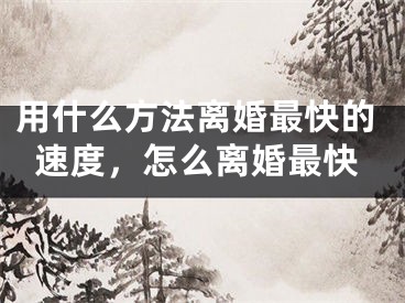 用什么方法离婚最快的速度,怎么离婚最快