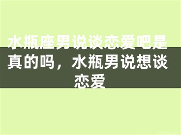 水瓶座男说谈恋爱吧是真的吗，水瓶男说想谈恋爱