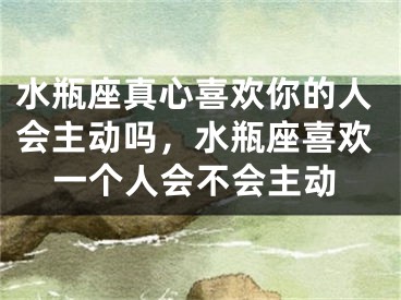 水瓶座真心喜欢你的人会主动吗，水瓶座喜欢一个人会不会主动