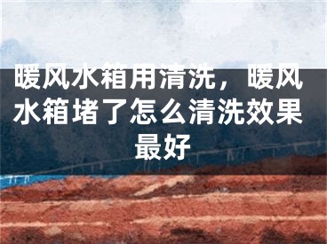 暖风水箱用清洗，暖风水箱堵了怎么清洗效果最好