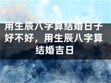 用生辰八字算结婚日子好不好，用生辰八字算结婚吉日