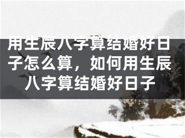 用生辰八字算结婚好日子怎么算,如何用生辰八字算结婚好日子