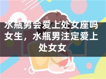 水瓶男会爱上处女座吗女生，水瓶男注定爱上处女女