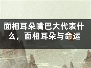 面相耳朵嘴巴大代表什么，面相耳朵与命运