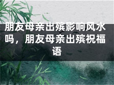 朋友母亲出殡影响风水吗,朋友母亲出殡祝福语