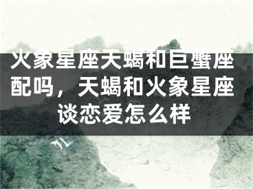 火象星座天蝎和巨蟹座配吗，天蝎和火象星座谈恋爱怎么样