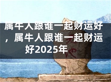 属牛人跟谁一起财运好,属牛人跟谁一起财运好2025年