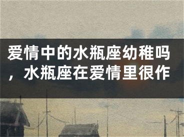 爱情中的水瓶座幼稚吗，水瓶座在爱情里很作