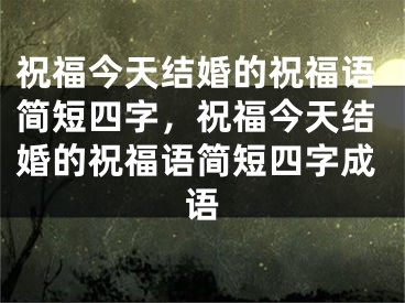 祝福今天结婚的祝福语简短四字，祝福今天结婚的祝福语简短四字成语