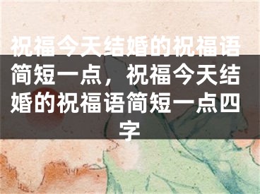 祝福今天结婚的祝福语简短一点,祝福今天结婚的祝福语简短一点四字