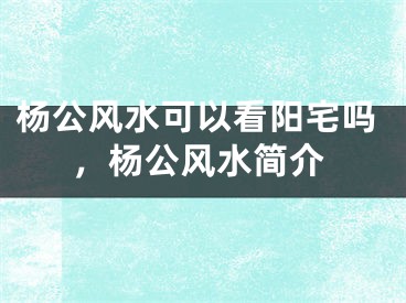 杨公风水可以看阳宅吗,杨公风水简介