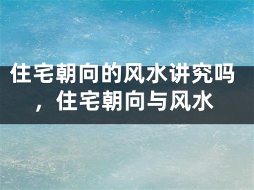 住宅朝向的风水讲究吗，住宅朝向与风水