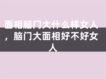 面相脑门大什么样女人,脑门大面相好不好女人