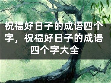 祝福好日子的成语四个字,祝福好日子的成语四个字大全