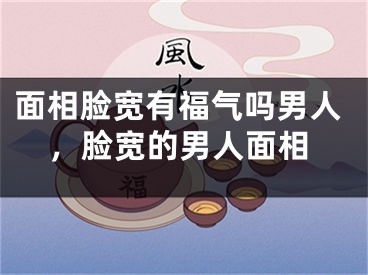 面相脸宽有福气吗男人，脸宽的男人面相