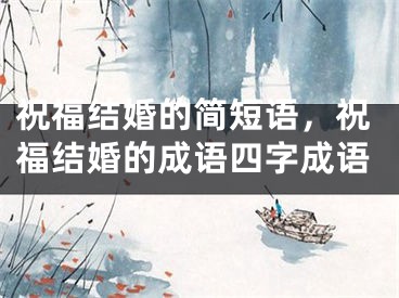 祝福结婚的简短语,祝福结婚的成语四字成语