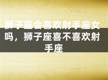 狮子座会喜欢射手座女吗,狮子座喜不喜欢射手座