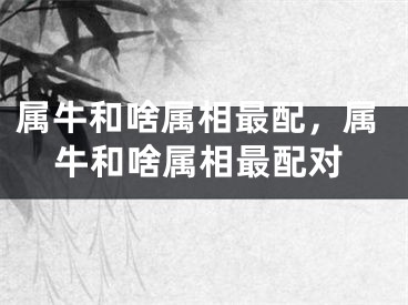属牛和啥属相最配，属牛和啥属相最配对