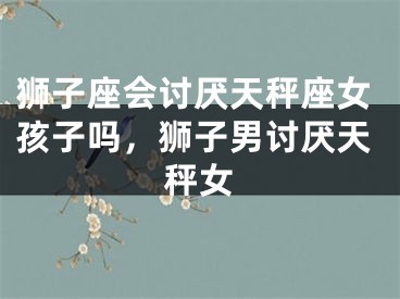 狮子座会讨厌天秤座女孩子吗，狮子男讨厌天秤女
