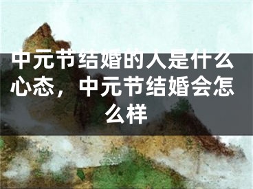 中元节结婚的人是什么心态，中元节结婚会怎么样
