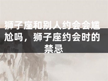 狮子座和别人约会会尴尬吗，狮子座约会时的禁忌