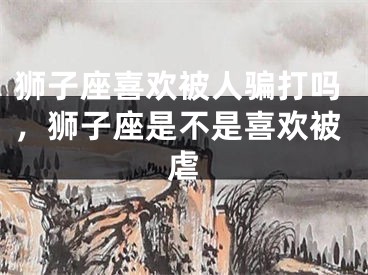 狮子座喜欢被人骗打吗，狮子座是不是喜欢被虐