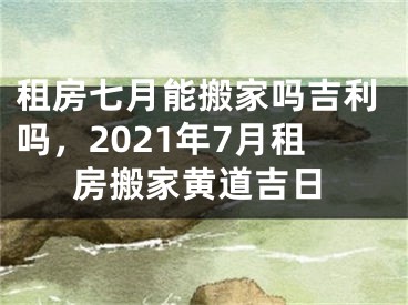 租房七月能搬家吗吉利吗，2021年7月租房搬家黄道吉日