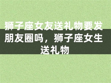 狮子座女友送礼物要发朋友圈吗，狮子座女生送礼物